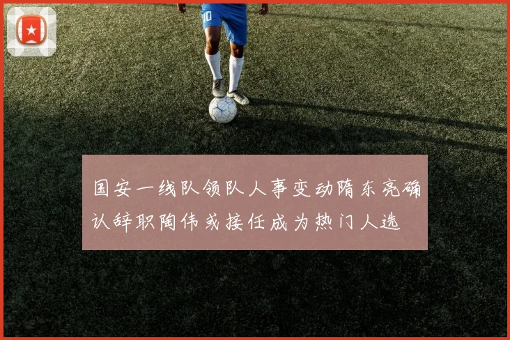 国安一线队领队人事变动隋东亮确认辞职陶伟或接任成为热门人选