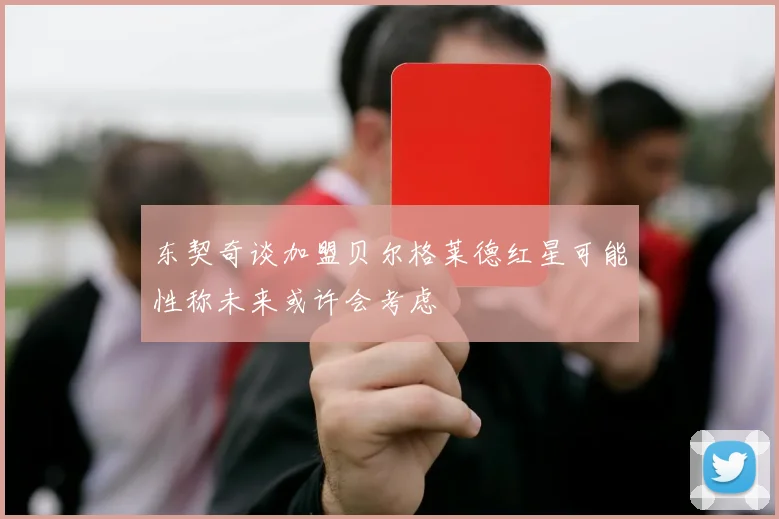 东契奇谈加盟贝尔格莱德红星可能性称未来或许会考虑