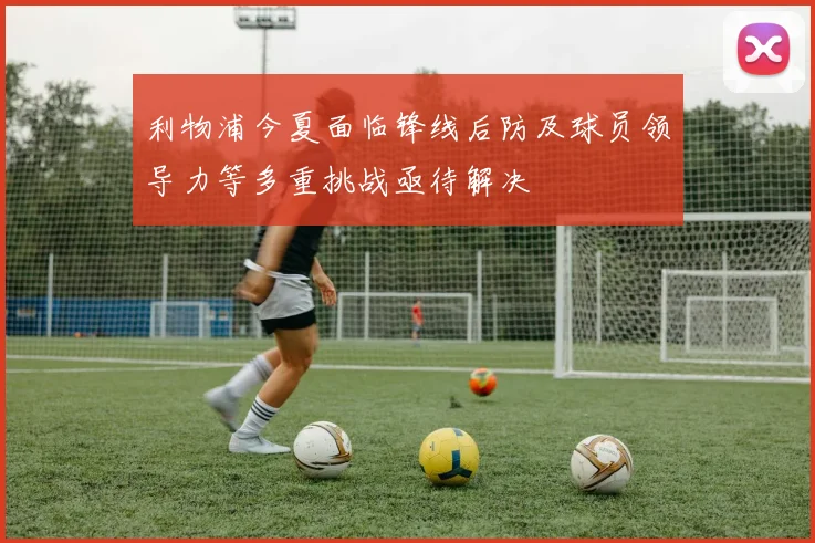 利物浦今夏面临锋线后防及球员领导力等多重挑战亟待解决