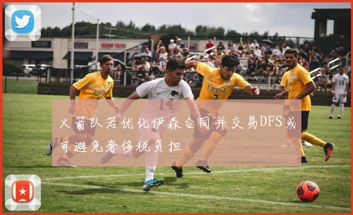 火箭队若优化伊森合同并交易DFS或可避免奢侈税负担
