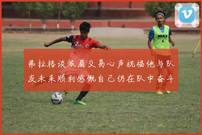 弗拉格谈浓眉交易心声祝福他与队友未来顺利感慨自己仍在队中奋斗