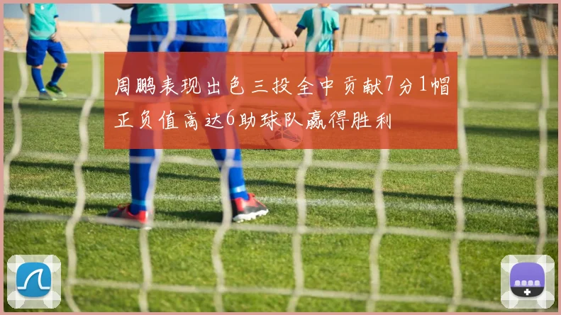 周鹏表现出色三投全中贡献7分1帽正负值高达6助球队赢得胜利