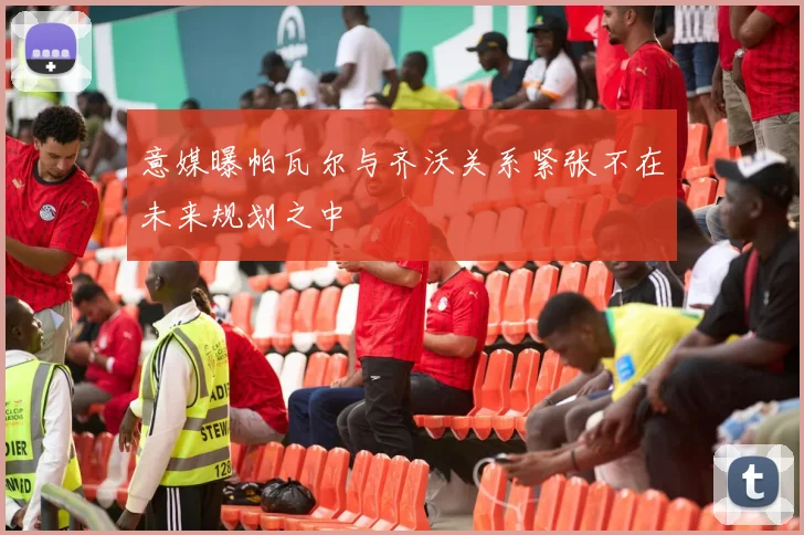 意媒曝帕瓦尔与齐沃关系紧张不在未来规划之中