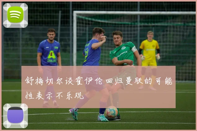 舒梅切尔谈霍伊伦回归曼联的可能性表示不乐观