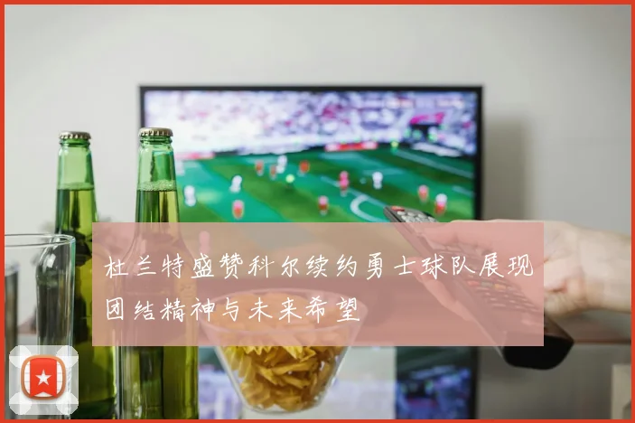 杜兰特盛赞科尔续约勇士球队展现团结精神与未来希望