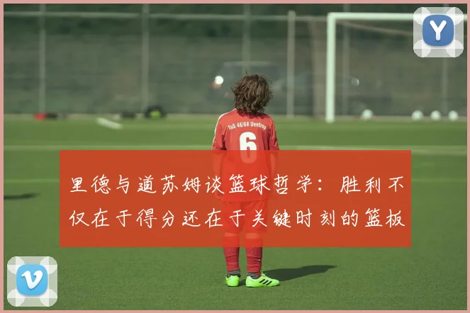 里德与道苏姆谈篮球哲学：胜利不仅在于得分还在于关键时刻的篮板球