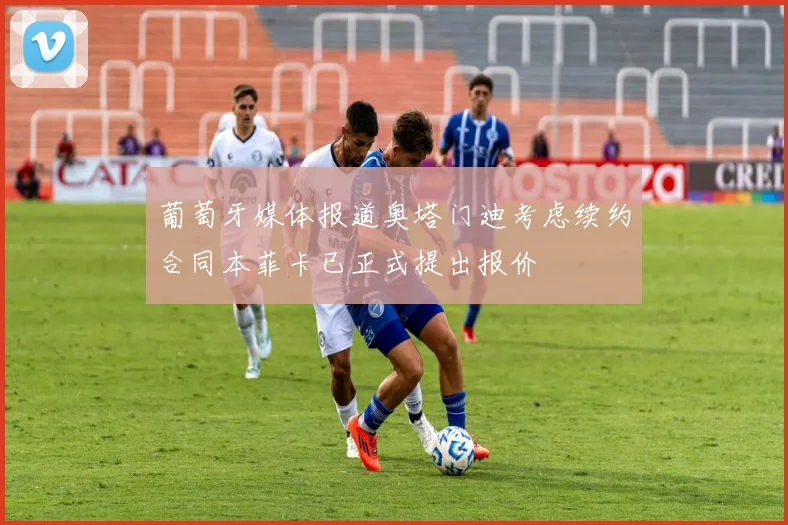 葡萄牙媒体报道奥塔门迪考虑续约合同本菲卡已正式提出报价