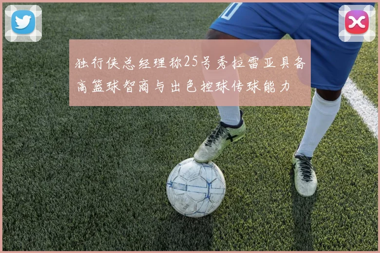 独行侠总经理称25号秀拉雷亚具备高篮球智商与出色控球传球能力