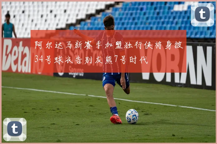 阿尔达马新赛季加盟独行侠将身披34号球衣告别灰熊7号时代