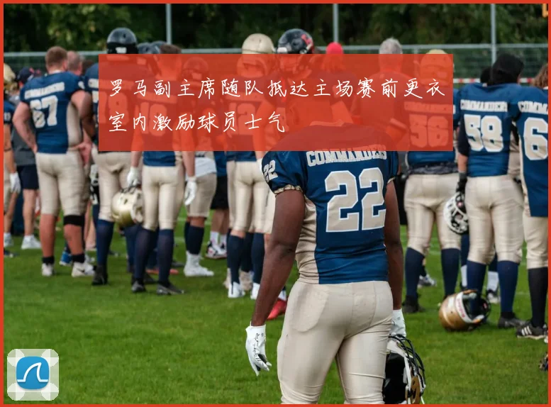 罗马副主席随队抵达主场赛前更衣室内激励球员士气