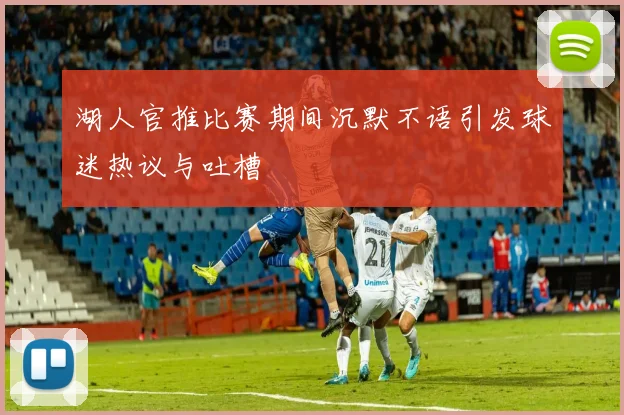 湖人官推比赛期间沉默不语引发球迷热议与吐槽