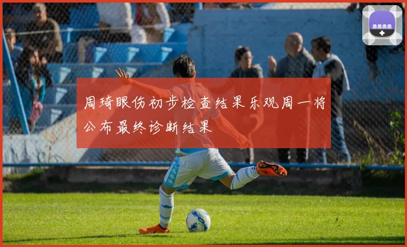 周琦眼伤初步检查结果乐观周一将公布最终诊断结果
