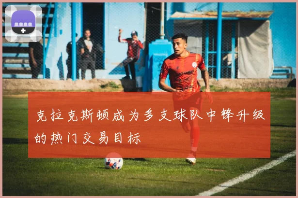 克拉克斯顿成为多支球队中锋升级的热门交易目标