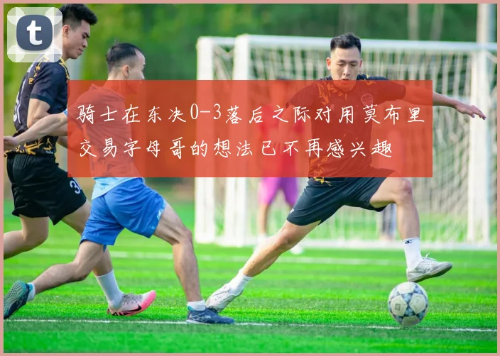 骑士在东决0-3落后之际对用莫布里交易字母哥的想法已不再感兴趣