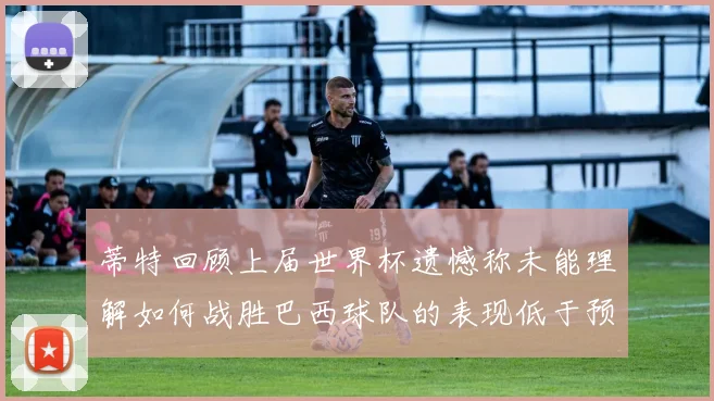 蒂特回顾上届世界杯遗憾称未能理解如何战胜巴西球队的表现低于预期