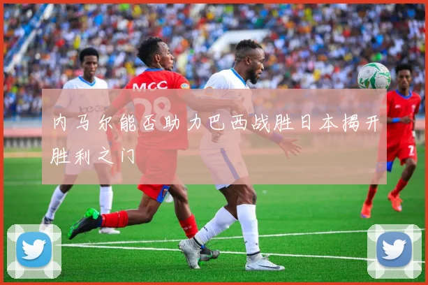 内马尔能否助力巴西战胜日本揭开胜利之门