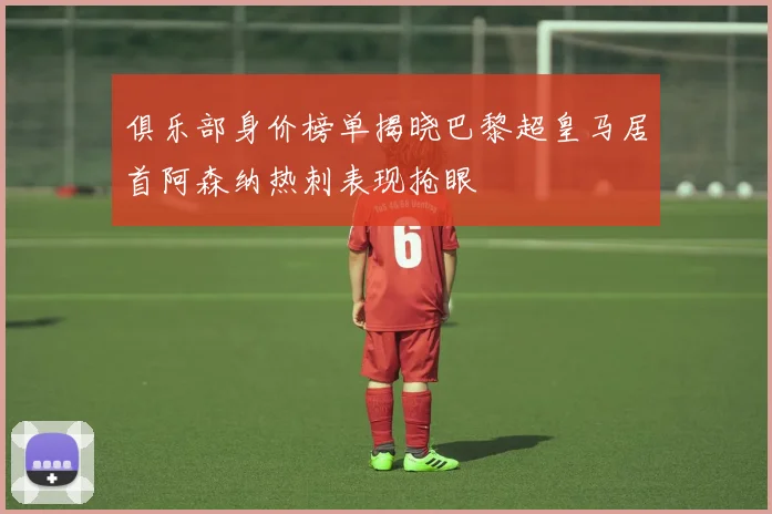 俱乐部身价榜单揭晓巴黎超皇马居首阿森纳热刺表现抢眼