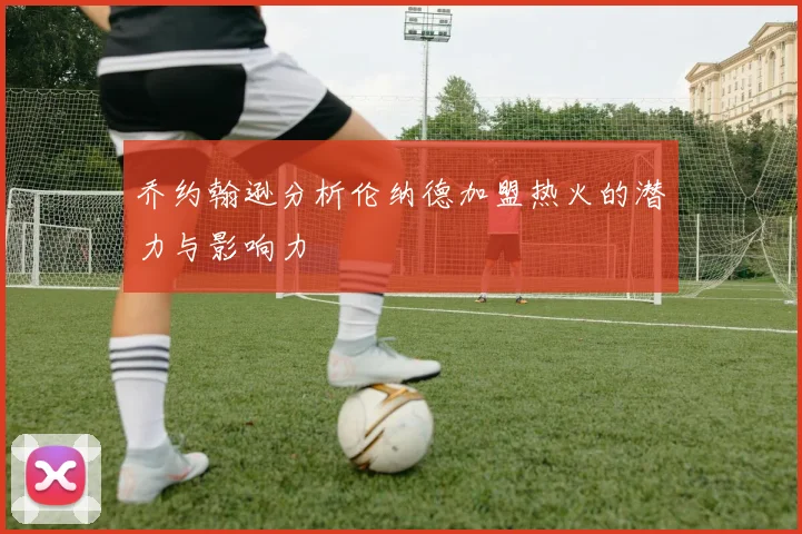 乔约翰逊分析伦纳德加盟热火的潜力与影响力