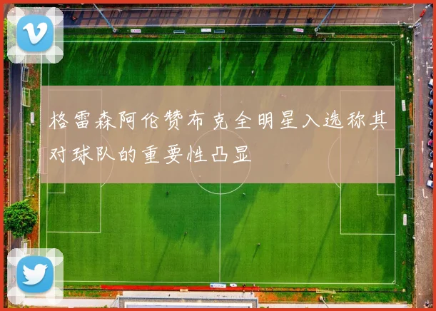 格雷森阿伦赞布克全明星入选称其对球队的重要性凸显